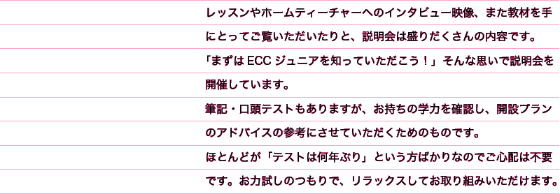レッスンやホームティーチャーへのインタビュー映像、また教材を手にとってご覧いただいたりと、説明会は盛りだくさんの内容です。「まずはECCジュニアを知っていただこう！」そんな思いで説明会を開催しています。筆記・口頭テストもありますが、お持ちの学力を確認し、開設プランのアドバイスの参考にさせていただくためのものです。ほとんどが「テストは何年ぶり」という方ばかりなのでご心配は不要です。お力試しのつもりで、リラックスしてお取り組みいただけます。