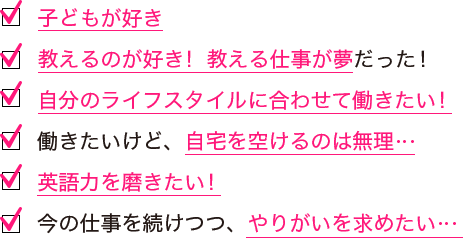 子どもが好き/教えるのが好き！教える仕事が夢だった！/自分のライフスタイルに合わせて働きたい！/働きたいけど、自宅を空けるのは無理…/英語力を磨きたい！/今の仕事を続けつつ、やりがいを求めたい…