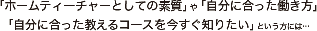 「ホームティーチャーとしての素質」や「自分に合った働き方」「自分に合った教えるコースを今すぐ知りたい」という方には…