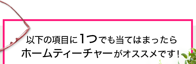 以下の項目に１つでも当てはまったらホームティーチャーがオススメです！