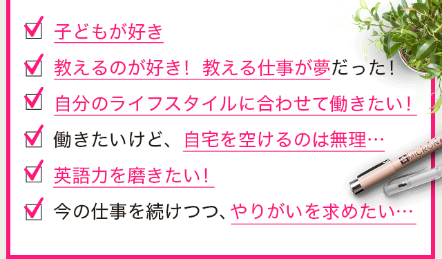 ・子どもが好き　・教えるのが好き！ 教える仕事が夢だった！　・自分のライフスタイルに合わせて働きたい！　・働きたいけど、自宅を空けるのは無理…　・英語力を磨きたい！　・今の仕事を続けつつ、やりがいを求めたい…