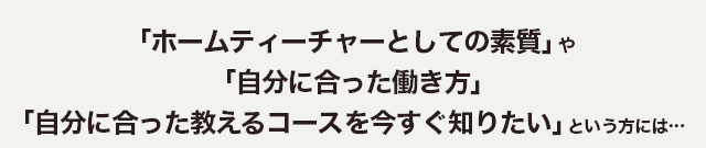 ｢ホームティーチャーとしての素質｣ や ｢自分にあった働き方｣  ｢自分にあった教えるコースを今すぐ知りたい｣ という方には…