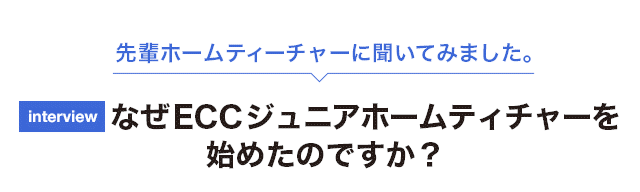 先輩ホームティーチャーに聞いてみました。なぜECCジュニアホームティチャーをはじめたのですか？