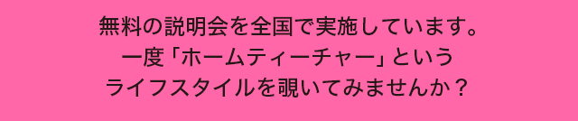 無料の説明会を全国で実施しています。一度 ｢ホームティーチャー｣ というライフスタイルを覗いてみませんか？