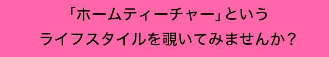 ｢ホームティーチャー｣ というライフスタイルを覗いてみませんか？