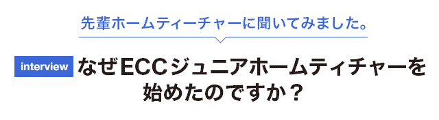 先輩ホームティーチャーに聞いてみました。なぜECCジュニアホームティチャーをはじめたのですか？