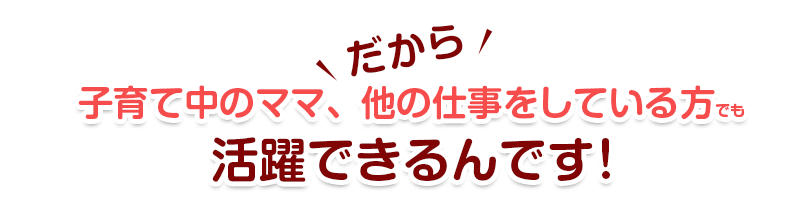 だから子育て中のママ、他の仕事をしている方でも活躍できるんです！