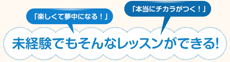 「楽しくて夢中になる！」「本当にチカラがつく！」未経験でもそんなレッスンができる！