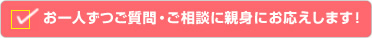 お一人ずつご質問・ご相談に親身にお応えします！